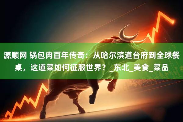 源顺网 锅包肉百年传奇：从哈尔滨道台府到全球餐桌，这道菜如何征服世界？_东北_美食_菜品