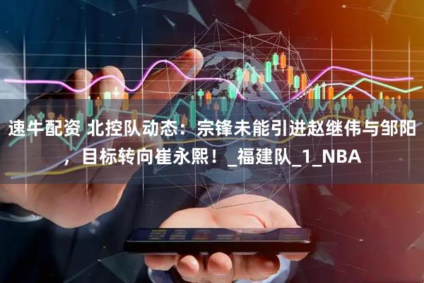 速牛配资 北控队动态：宗锋未能引进赵继伟与邹阳，目标转向崔永熙！_福建队_1_NBA