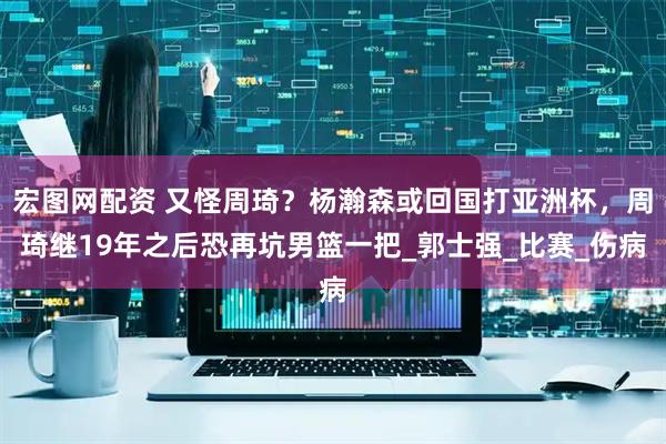 宏图网配资 又怪周琦？杨瀚森或回国打亚洲杯，周琦继19年之后恐再坑男篮一把_郭士强_比赛_伤病