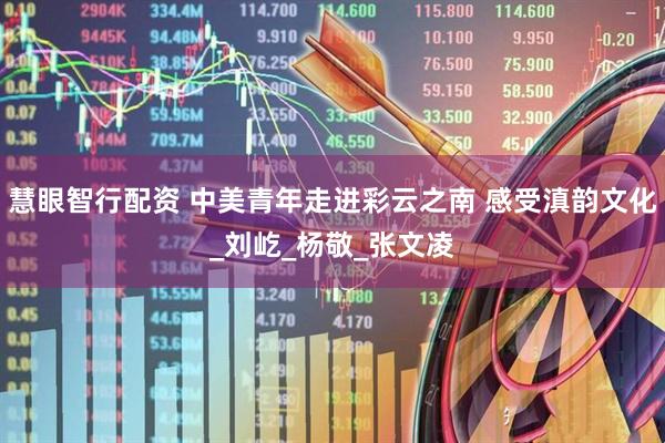 慧眼智行配资 中美青年走进彩云之南 感受滇韵文化_刘屹_杨敬_张文凌