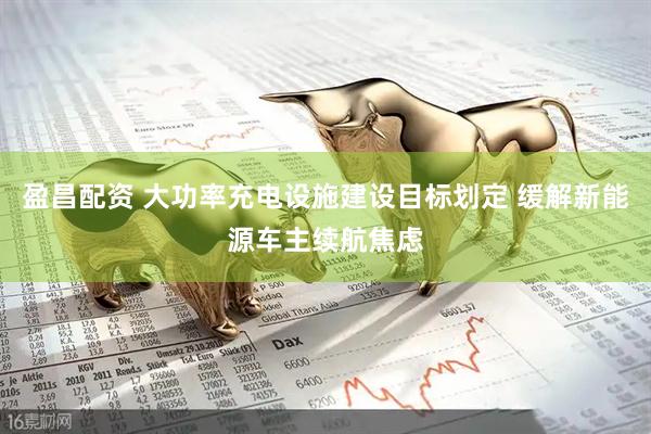 盈昌配资 大功率充电设施建设目标划定 缓解新能源车主续航焦虑