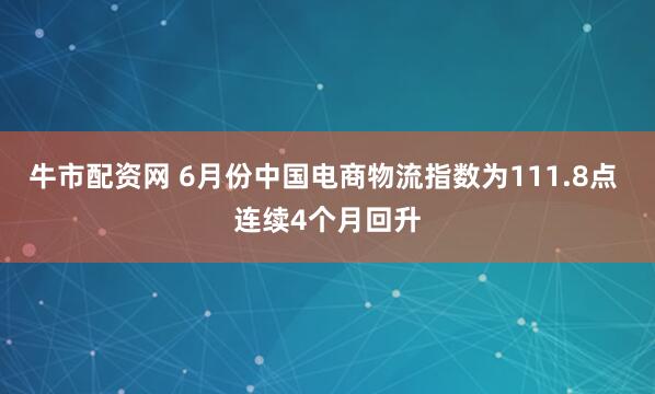 牛市配资网 6月份中国电商物流指数为111.8点 连续4个月回升