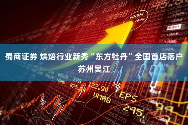 蜀商证券 烘焙行业新秀“东方牡丹”全国首店落户苏州吴江