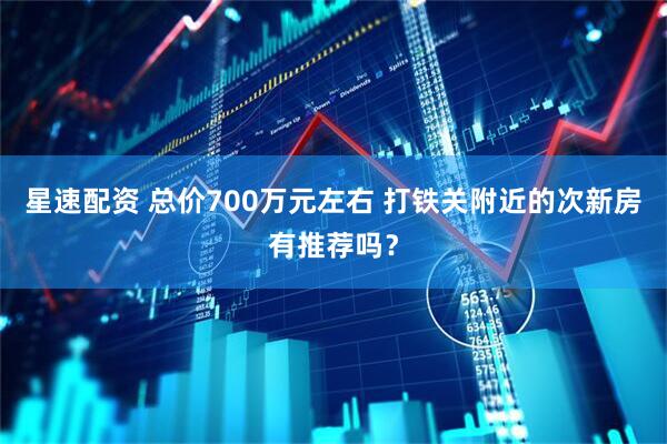 星速配资 总价700万元左右 打铁关附近的次新房有推荐吗？