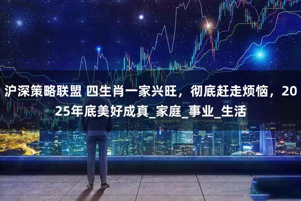 沪深策略联盟 四生肖一家兴旺，彻底赶走烦恼，2025年底美好成真_家庭_事业_生活