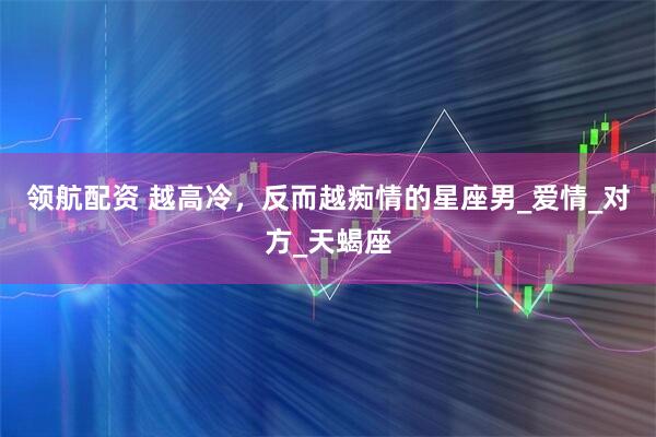 领航配资 越高冷，反而越痴情的星座男_爱情_对方_天蝎座