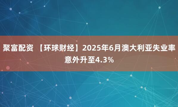 聚富配资 【环球财经】2025年6月澳大利亚失业率意外升至4.3%