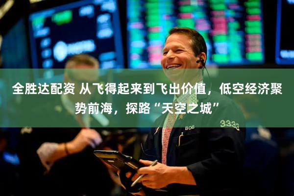 全胜达配资 从飞得起来到飞出价值，低空经济聚势前海，探路“天空之城”