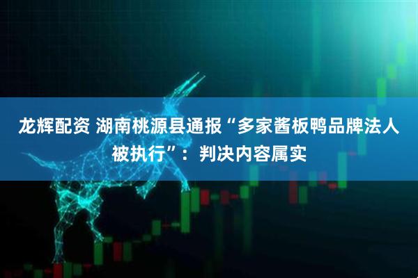 龙辉配资 湖南桃源县通报“多家酱板鸭品牌法人被执行”：判决内容属实