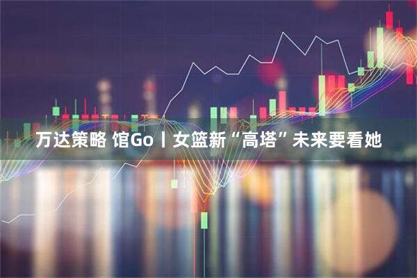 万达策略 馆Go丨女篮新“高塔”未来要看她