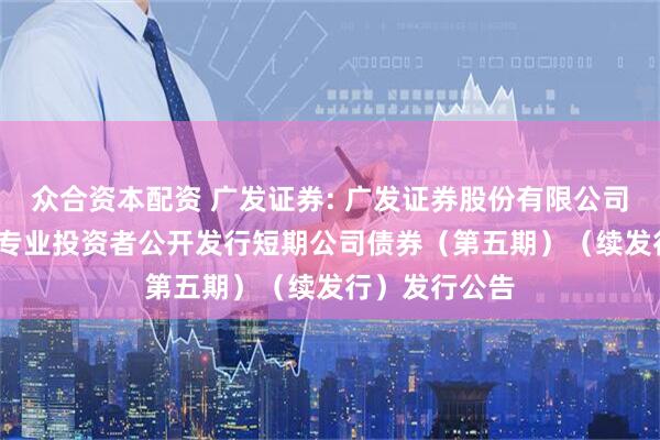 众合资本配资 广发证券: 广发证券股份有限公司2025年面向专业投资者公开发行短期公司债券(第五期)(续发行)发行公告