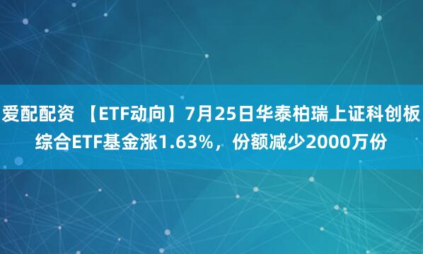 爱配配资 【ETF动向】7月25日华泰柏瑞上证科创板综合ETF基金涨1.63%，份额减少2000万份