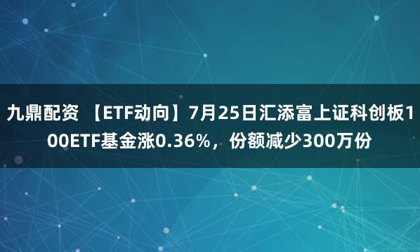 九鼎配资 【ETF动向】7月25日汇添富上证科创板100ETF基金涨0.36%，份额减少300万份