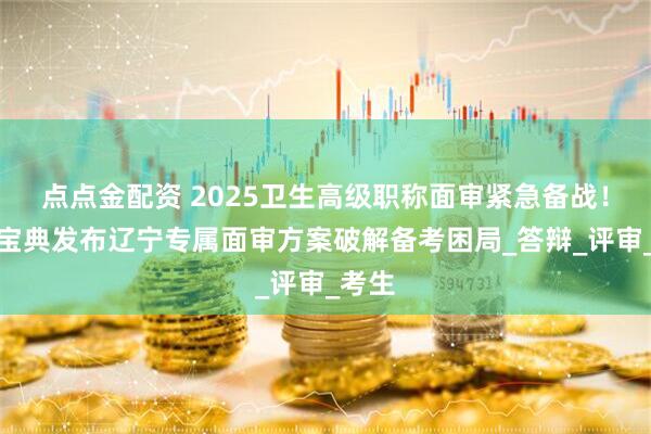 点点金配资 2025卫生高级职称面审紧急备战！考试宝典发布辽宁专属面审方案破解备考困局_答辩_评审_考生
