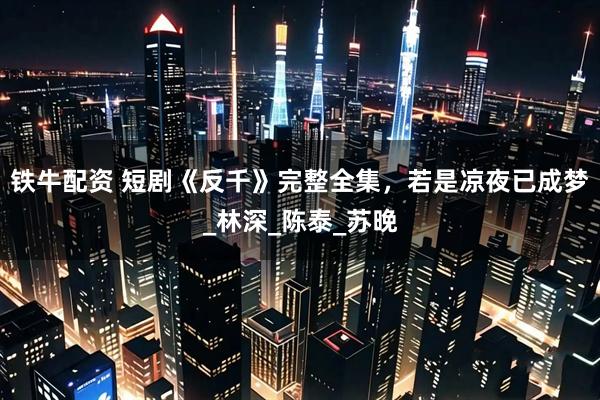 铁牛配资 短剧《反千》完整全集，若是凉夜已成梦_林深_陈泰_苏晚