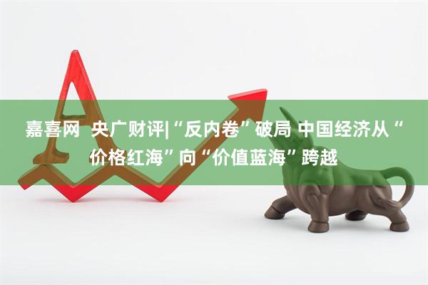 嘉喜网  央广财评|“反内卷”破局 中国经济从“价格红海”向“价值蓝海”跨越