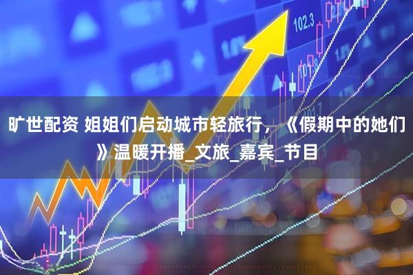 旷世配资 姐姐们启动城市轻旅行，《假期中的她们》温暖开播_文旅_嘉宾_节目