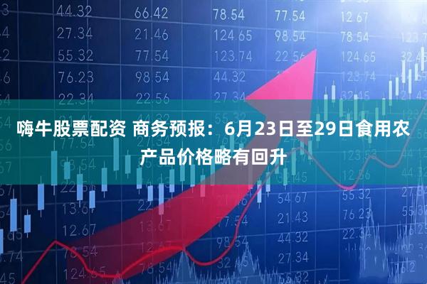 嗨牛股票配资 商务预报：6月23日至29日食用农产品价格略有回升