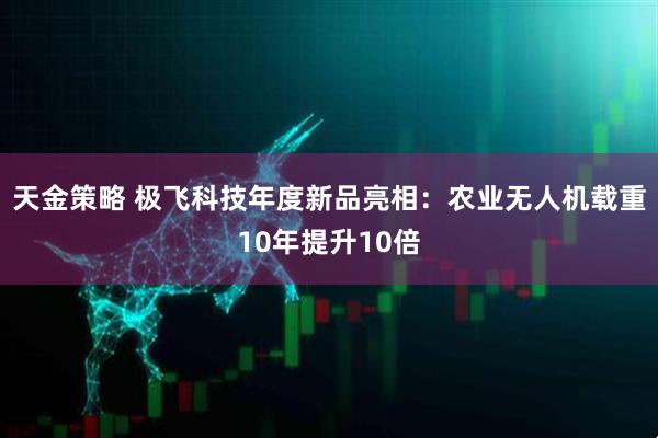 天金策略 极飞科技年度新品亮相：农业无人机载重10年提升10倍