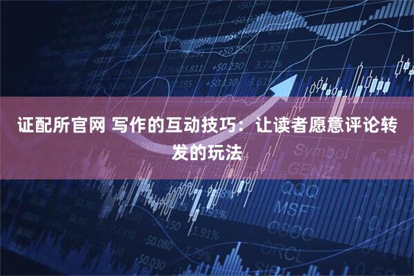 证配所官网 写作的互动技巧：让读者愿意评论转发的玩法