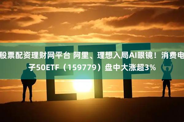 股票配资理财网平台 阿里、理想入局AI眼镜！消费电子50ETF（159779）盘中大涨超3%