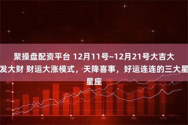聚操盘配资平台 12月11号~12月21号大吉大利发大财 财运大涨模式,天降喜事,好运连连的三大星座