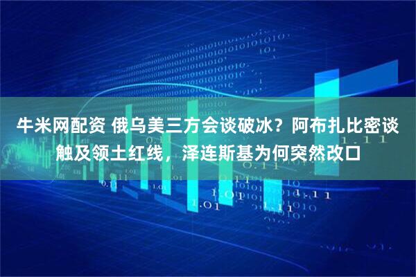 牛米网配资 俄乌美三方会谈破冰？阿布扎比密谈触及领土红线，泽连斯基为何突然改口