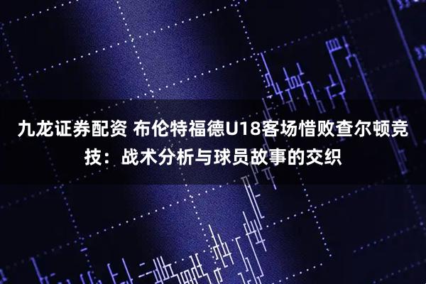 九龙证券配资 布伦特福德U18客场惜败查尔顿竞技：战术分析与球员故事的交织
